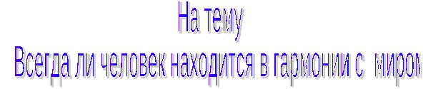 Тема: Всегда ли человек находится в гармонии с миром.